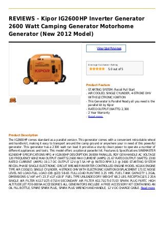 REVIEWS - Kipor IG2600HP Inverter Generator
2600 Watt Camping Generator Motorhome
Generator (New 2012 Model)
ViewUserReviews
Average Customer Rating
5.0 out of 5
Product Feature
STARTING SYSTEM: Recoil Pull Startq
AIR COOLED, SINGLE CYLINDER, 4-STROKE OHVq
WITH ELECTRONIC IGNITION
This Generator is Parallel Ready all you need is theq
parallel kit by Kipor
RATED OUTPUT (WATTS) 2,300q
2 Year Warrantyq
Read moreq
Product Description
The IG2600HP comes standard as a parallel version. This generator comes with a convenient retractable wheel
and handle kit, making it easy to transport around the camp ground or anywhere your in need of this powerful
generator. This generator has a 2300 watt run load it provides a sturdy clean power to operate a number of
different appliances and tools. This model offers a optional paraellel kit. Features & Specifications SINEMASTER
IG2600HP SPECIFICATIONS MFG # IG2600HP DESCRIPTION 2600W PARALLEL RDY GEN HANDLE AC VOLTAGE
120 FREQUENCY 60HZ MAX OUTPUT (WATTS) 2600 MAX CURRENT (AMPS) 21.67 RATED OUTPUT (WATTS) 2300
RATED CURRENT (AMPS) 19.17 DC OUTPUT 12V @7.5A HP @ RATED RPM 3.3 @ 3600 STARTING SYSTEM
RECOIL PHASE SINGLE ELECTRONIC CIRCUIT BREAKER INVERTER CONTROLLED ENGINE MODEL KG166 ENGINE
TYPE AIR COOLED, SINGLE CYLINDER, 4-STROKE OHV WITH ELECTRONIC IGNITION DISPLACEMENT 171CC NOISE
LEVEL NO LOAD-FULL LOAD (DB @23) 58-65 FULL LOAD RUN TIME 3.25 HRS. FUEL TANK CAPACITY 1.3GAL
DIMENSIONS (L"xW"xH") 23.3"x13"x18.9" FUEL TYPE UNLEADED DRY WEIGHT 68.2 LBS. RECEPTACLES 2 20A
SINGLE AIR FILTER KG171GTI-07104 SECONDARY AIR FILTER KG171GTI-07103 SPARK PLUG F6RTC HIGH
ALTITUDE JET P20-0009A ACCESSORIES ALL GENERATORS INCLUDE A FREE ACCESSORY KIT CONTAINING AN
OIL FILL BOTTLE, SPARE SPARK PLUG, SPARK PLUG WRENCH AND HANDLE, 12 V DC CHARGE CABLE. Read more
 