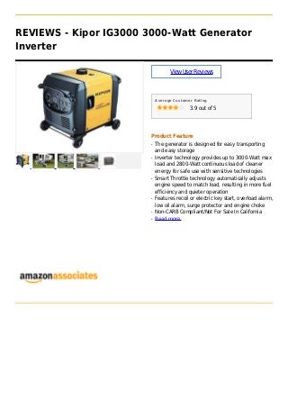 REVIEWS - Kipor IG3000 3000-Watt Generator
Inverter
ViewUserReviews
Average Customer Rating
3.9 out of 5
Product Feature
The generator is designed for easy transportingq
and easy storage
Inverter technology provides up to 3000-Watt maxq
load and 2800-Watt continuous load of cleaner
energy for safe use with sensitive technologies
Smart Throttle technology automatically adjustsq
engine speed to match load, resulting in more fuel
efficiency and quieter operation
Features recoil or electric key start, overload alarm,q
low oil alarm, surge protector and engine choke
Non-CARB Compliant/Not For Sale In Californiaq
Read moreq
 