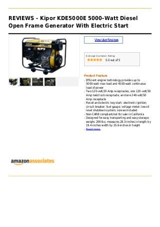 REVIEWS - Kipor KDE5000E 5000-Watt Diesel
Open Frame Generator With Electric Start
ViewUserReviews
Average Customer Rating
5.0 out of 5
Product Feature
Efficient engine technology provides up toq
5000-watt max load and 4500-watt continuous
load of power
Two 120-volt/20 Amp receptacles, one 120-volt/30q
Amp twist lock receptacle, and one 240-volt/50
Amp receptacle
Recoil and electric key start; electronic ignition;q
circuit breaker; fuel gauge; voltage meter; low oil
level shutdown system, screws included
Non-CARB compliant/not for sale in Californiaq
Designed for easy transporting and easy storage;q
weighs 209 lbs; measures 28.3-inches in length by
19.4-inches width by 25.6-inches in height
Read moreq
 