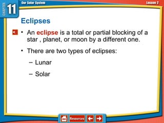 Eclipses
• An eclipse is a total or partial blocking of a
star , planet, or moon by a different one.
11.2 The Sun-Earth-Moon System
• There are two types of eclipses:
– Lunar
– Solar
 