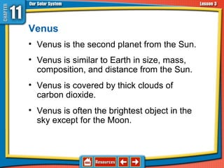 Venus
• Venus is the second planet from the Sun.
• Venus is similar to Earth in size, mass,
composition, and distance from the Sun.
• Venus is covered by thick clouds of
carbon dioxide.
• Venus is often the brightest object in the
sky except for the Moon.
11.3 The Planets and Their Moons
 