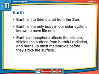 Earth
• Earth is the third planet from the Sun.
• Earth is the only body in our solar system
known to have life on it.
• Earth’s atmosphere affects the climate,
shields the surface from harmful radiation,
and burns up most meteoroids before
they strike the surface.
11.3 The Planets and Their Moons
 