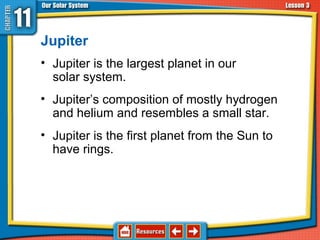 Jupiter
• Jupiter is the largest planet in our
solar system.
• Jupiter’s composition of mostly hydrogen
and helium and resembles a small star.
• Jupiter is the first planet from the Sun to
have rings.
11.3 The Planets and Their Moons
 