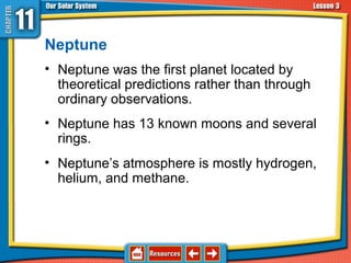Neptune
• Neptune was the first planet located by
theoretical predictions rather than through
ordinary observations.
• Neptune has 13 known moons and several
rings.
• Neptune’s atmosphere is mostly hydrogen,
helium, and methane.
11.3 The Planets and Their Moons
 