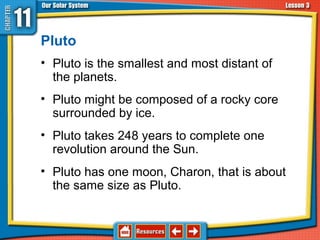 Pluto
• Pluto is the smallest and most distant of
the planets.
• Pluto might be composed of a rocky core
surrounded by ice.
• Pluto takes 248 years to complete one
revolution around the Sun.
• Pluto has one moon, Charon, that is about
the same size as Pluto.
11.3 The Planets and Their Moons
 