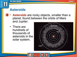 Asteroids
• Asteroids are rocky objects, smaller than a
planet, found between the orbits of Mars
and Jupiter.
• There are
hundreds of
thousands of
asteroids in the
solar system.
11.4 Asteroids, Comets, and Meteoroids
 