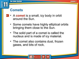 Comets
• A comet is a small, icy body in orbit
around the Sun.
• Some comets have highly elliptical orbits
bringing them close to the Sun.
• The solid part of a comet is called the
nucleus and is made of icy material.
• The comet also contains dust, frozen
gases, and bits of rock.
11.4 Asteroids, Comets, and Meteoroids
 