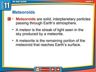 Meteoroids
• Meteoroids are solid, interplanetary particles
passing through Earth’s atmosphere.
• A meteor is the streak of light seen in the
sky produced by a meteorite.
• A meteorite is the remaining portion of the
meteoroid that reaches Earth’s surface.
11.4 Asteroids, Comets, and Meteoroids
 