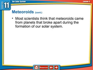 Meteoroids (cont.)
• Most scientists think that meteoroids came
from planets that broke apart during the
formation of our solar system.
11.4 Asteroids, Comets, and Meteoroids
 