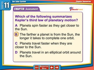 Which of the following summarizes
Kepler’s third law of planetary motion?
A Planets spin faster as they get closer to
the Sun.
B The farther a planet is from the Sun, the
longer it takes to complete one orbit.
C Planets travel faster when they are
closer to the Sun.
D Planets travel in an elliptical orbit around
the Sun.
 