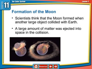 Formation of the Moon
• Scientists think that the Moon formed when
another large object collided with Earth.
• A large amount of matter was ejected into
space in the collision.
11.2 The Sun-Earth-Moon System
 
