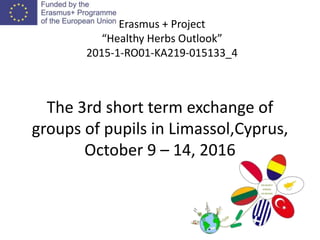 The 3rd short term exchange of
groups of pupils in Limassol,Cyprus,
October 9 – 14, 2016
Erasmus + Project
“Healthy Herbs Outlook”
2015-1-RO01-KA219-015133_4
 