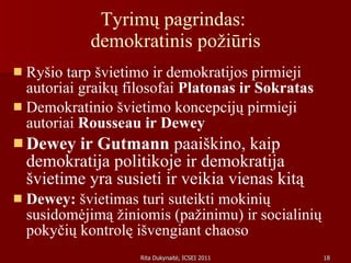 Tyrimų pagrindas:  demokratinis požiūris Ryšio tarp švietimo ir demokratijos pirmieji autoriai graikų filosofai  Platonas ir Sokratas Demokratinio švietimo koncepcijų pirmieji autoriai  Rousseau ir Dewey Dewey ir Gutmann  paaiškino, kaip demokratija politikoje ir demokratija  švietime yra susieti ir veikia vienas kitą Dewey:  švietimas turi suteikti mokinių susidomėjimą žiniomis (pažinimu) ir socialinių pokyčių kontrolę išvengiant chaoso 