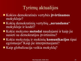 Tyrimų aktualijos Kokios demokratinės vertybės  įtvirtinamos  mokykloje?  Kokių demokratinių vertybių „ nerandama “ mokykloje ir kodėl? Kokie mokymo  metodai  naudojami ir kaip jie susieti su demokratijos įtvirtinimu?  Kokie mokytojų ir mokinių  komunikacijos  tipai egzistuoja? Kaip jie interpretuojami?  Kaip globalizacija veikia mokyklą?  