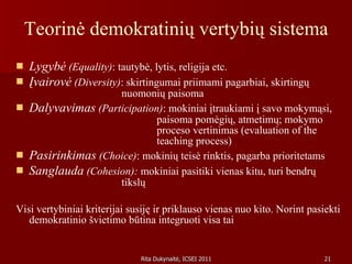 Teorinė demokratinių vertybių sistema Lygybė  (Equality) : tautybė, lytis, religija etc.  Įvairovė  (Diversity) : skirtingumai priimami pagarbiai, skirtingų  nuomonių paisoma Dalyvavimas  (Participation) : mokiniai įtraukiami į savo mokymąsi,  paisoma pomėgių, atmetimų; mokymo  proceso vertinimas (evaluation of the  teaching process) Pasirinkimas  (Choice) : mokinių teisė rinktis, pagarba prioritetams Sanglauda  (Cohesion):  mokiniai pasitiki vienas kitu, turi bendrų  tikslų Visi vertybiniai kriterijai susiję ir priklauso vienas nuo kito. Norint pasiekti demokratinio švietimo būtina integruoti visa tai 