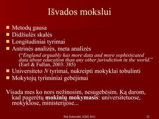 Išvados mokslui Metodų gausa Didžiulės skalės Longitudiniai tyrimai Antrinės analizės, meta analizės (“ England arguably has more data and more sophisticated data about education than any other jurisdiction in the world. ” (Earl & Fullan, 2003: 385) Universiteto  N  tyrimai, nukreipti mokyklai tobulinti Mokytojų tyriminiai gebėjimai Visada mes ko nors nežinosim, nesugebėsim. Ką darom, kad pagerėtų  mokinių mokymasis : universitetuose, mokyklose, ministerijose...  