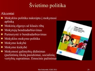 Švietimo politika Akcentai Mokyklos politika nukreipta į mokymosi aplinką Mokinių elgesys už klasės ribų Mokytojų bendradarbiavimas Partnerystė ir bendradarbiavimas Mokyklos mokymo politika  Mokymo kokybė Mokymo kiekybė Mokymosi galimybių didinimas (pažintinių tikslų pasiekimai, socialinių vertybių supratimas. Emocinis pažinimas) 