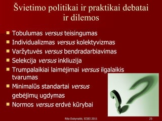 Švietimo politikai ir praktikai debatai ir dilemos Tobulumas  versus  teisingumas Individualizmas  versus  kolektyvizmas Varžytuvės  versus  bendradarbiavimas Selekcija  versus  inkliuzija Trumpalaikiai laimėjimai  versus  ilgalaikis tvarumas Minimalūs standartai  versus   gebėjimų ugdymas Normos  versus  erdvė kūrybai 