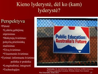 Kieno lyderystė, dėl ko (kam) lyderystė? Perspektyva   Plėtotė Lyderių gebėjimų  stiprinimas Mokytojų švietimas:  pokyčių priešininkų  mažinimas  Tėvų švietimas Visuomenės švietimas Tyrimai: informuota švietimo  politika ir praktika Longitudiniai, integruoti Technologijos Nuotrauka : Dr. Jan Robertson, Adjunct Professor, Griffith University, Brisbane, Leadership Consultant, Waiheke Island, New Zealand 
