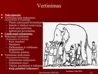 Vertinimas Nukreipiantis Vertinimas kaip mokymasis  (Assessment as Learning) Plėtoti nukreipiant besimokantį Sukelti ir išlaikyti motyvaciją  Kurti meta pažinimą Įgalinti per įsivertinimą Į mokymąsi orientuotas   Mokymosi vertinimas  (Assessment of Learning) Kiek išmokta? Standartai Patikimumas ir validumas (pagrįstumas) Vertinimo įrankiai Vertinimas mokymuisi  (Assessment for Learning) Informuotas mokymasis Grįžtamasis ryšys Tikslas, pasiekimai ir trūkumai Kaip pašalinti trūkumus? Paveikslas:  Halia Silins 