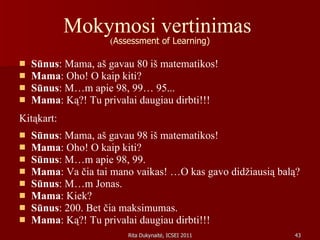 Mokymosi vertinimas  ( Assessment of Learning) Sūnus : Mama, aš gavau 80 iš matematikos !  Mama : Oho! O kaip kiti? Sūnus : M…m apie 98, 99… 95... Mama : Ką?! Tu privalai daugiau dirbti!!! Kitąkart: Sūnus : Mama, aš gavau 98 iš matematikos! Mama : Oho! O kaip kiti? Sūnus : M…m apie 98, 99. Mama : Va čia tai mano vaikas! …O kas gavo didžiausią balą? Sūnus : M…m Jonas.  Mama : Kiek?  Sūnus : 200. Bet čia maksimumas. Mama : Ką?! Tu privalai daugiau dirbti!!!  
