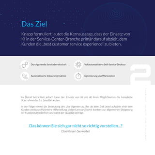 2
Das Ziel
Knapp formuliert lautet die Kernaussage, dass der Einsatz von
KI in der Service-Center-Branche primär darauf abzielt, dem
Kunden die „best customer service experience“ zu bieten.
Im Detail betrachtet jedoch kann der Einsatz von KI mit all ihren Möglichkeiten die komplette
Übernahme des 1st Level bedeuten.
In der Folge nimmt die Bedeutung des Live Agenten zu, der ab dem 2nd Level aufwärts eine dem
Kunden weitaus efﬁzientere Hilfestellung bieten kann und somit konkret zur allgemeinen Steigerung
der Kundenzufriedenheit und damit der Qualität beiträgt.
Automatisierte Inbound-Annahme
Durchgehende Servicebereitschaft
Optimierung von Wartezeiten
Vollautomatisierte Self-Service-Struktur
Das können Sie sich gar nicht so richtig vorstellen...?
Dann lesen Sie weiter
 