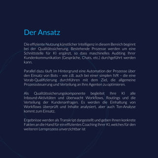 Die efﬁziente Nutzung künstlicher Intelligenz in diesem Bereich beginnt
bei der Qualitätssicherung. Bestehende Prozesse werden um eine
Schnittstelle für KI ergänzt, so dass maschinelles Auditing Ihrer
Kundenkommunikation (Gespräche, Chats, etc.) durchgeführt werden
kann.
Parallel dazu läuft im Hintergrund eine Automation der Prozesse über
den Einsatz von Bots – wie z.B. auch bei einer simplen IVR – die eine
Vorab-Qualiﬁzierung durchführen mit dem Ziel, die allgemeine
Prozesssteuerung und Verteilung an Ihre Agenten zu optimieren.
Als Qualitätssicherungskomponente begleitet Ihre KI alle
Inbound-Aktivitäten und überwacht Workﬂows, Routings und die
Verteilung der Kundenanfragen. Es werden die Einhaltung von
Workﬂows überprüft und Inhalte analysiert, aber auch Ton-Analyse
kommt zum Einsatz.
Ergebnisse werden als Transkript dargestellt und geben Ihnen konkrete
Fakten an die Hand für ein efﬁzientes Coaching Ihrer KI, welches für den
weiteren Lernprozess unverzichtbar ist
Der Ansatz
 