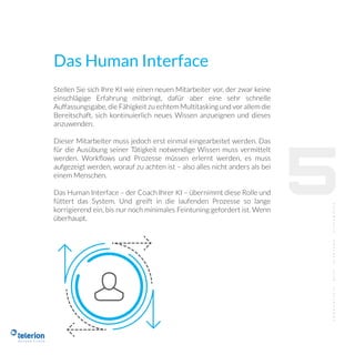 Das Human Interface
Stellen Sie sich Ihre KI wie einen neuen Mitarbeiter vor, der zwar keine
einschlägige Erfahrung mitbringt, dafür aber eine sehr schnelle
Auffassungsgabe, die Fähigkeit zu echtem Multitasking und vor allem die
Bereitschaft, sich kontinuierlich neues Wissen anzueignen und dieses
anzuwenden.
Dieser Mitarbeiter muss jedoch erst einmal eingearbeitet werden. Das
für die Ausübung seiner Tätigkeit notwendige Wissen muss vermittelt
werden. Workﬂows und Prozesse müssen erlernt werden, es muss
aufgezeigt werden, worauf zu achten ist – also alles nicht anders als bei
einem Menschen.
Das Human Interface – der Coach Ihrer KI – übernimmt diese Rolle und
füttert das System. Und greift in die laufenden Prozesse so lange
korrigierend ein, bis nur noch minimales Feintuning gefordert ist. Wenn
überhaupt.
5
 