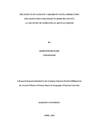 THE EFFECTS OF CLIMATIC VARIABILITY ONTEA PRODUCTION
AND ADAPTATION STRATEGIES IN KERICHO COUNTY:
A CASE STUDY OF JAMES FINLAY (KENYA) LIMITED
BY
KIPRONOH RICHARD
NMI3/02419/09
A Research Proposal Submitted to the Graduate School in Partial Fulfillment for
the Award of Master of Science Degree in Geography of Egerton University
EGERTON UNIVERSITY
APRIL, 2013
 