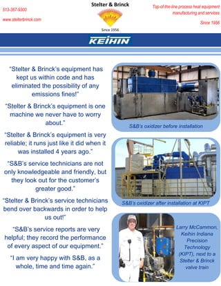 Stelter & Brinck                Top-of-the-line process heat equipment
513-367-9300
                                                                                manufacturing and services
www.stelterbrinck.com
                                                                                               Since 1956
                                         Since 1956




   “Stelter & Brinck’s equipment has
      kept us within code and has
    eliminated the possibility of any
            emissions fines!”
 “Stelter & Brinck’s equipment is one
   machine we never have to worry
                about.”                                  S&B’s oxidizer before installation
 “Stelter & Brinck’s equipment is very
 reliable; it runs just like it did when it
      was installed 4 years ago.”
 “S&B’s service technicians are not
only knowledgeable and friendly, but
  they look out for the customer’s
           greater good.”
“Stelter & Brinck’s service technicians               S&B’s oxidizer after installation at KIPT
bend over backwards in order to help
                us out!”
    “S&B’s service reports are very                                              Larry McCammon,
                                                                                   Keihin Indiana
 helpful; they record the performance                                                 Precision
  of every aspect of our equipment.”                                                 Technology
                                                                                  (KIPT), next to a
    “I am very happy with S&B, as a                                                Stelter & Brinck
       whole, time and time again.”                                                   valve train
 
