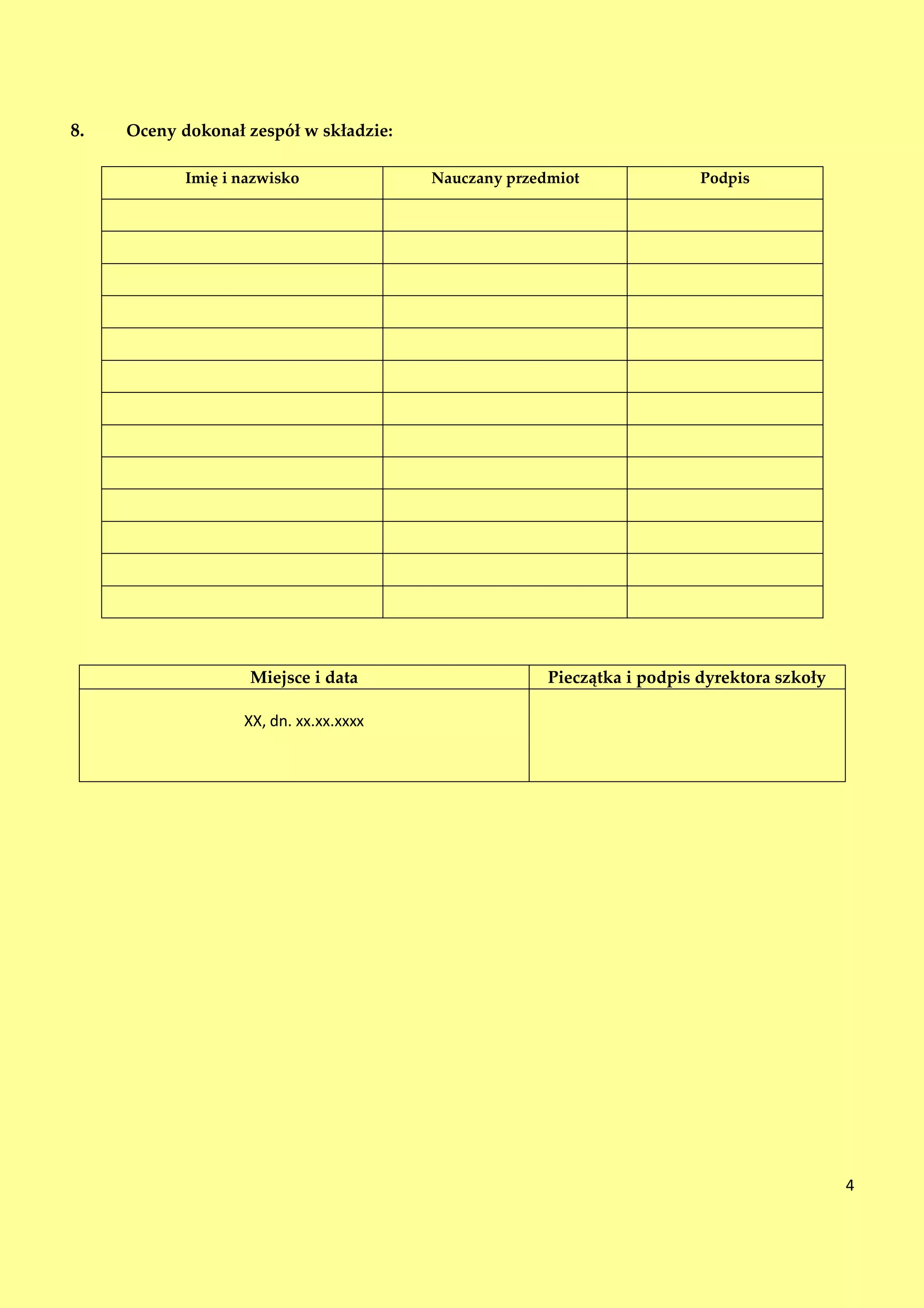 8.   Oceny dokonał zespół w składzie:

            Imię i nazwisko             Nauczany przedmiot               Podpis




                    Miejsce i data                    Pieczątka i podpis dyrektora szkoły

                   XX, dn. xx.xx.xxxx




                                                                                            4
 