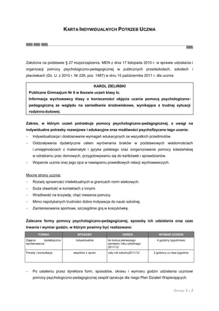 KARTA INDYWIDUALNYCH POTRZEB UCZNIA




Założona na podstawie § 27 rozporządzenia. MEN z dnia 17 listopada 2010 r. w sprawie udzielania i
organizacji pomocy psychologiczno-pedagogicznej w publicznych przedszkolach, szkołach i
placówkach (Dz. U. z 2010 r. Nr 228, poz. 1487) w dniu 15 października 2011 r. dla ucznia:

                                              KAROL ZIELIŃSKI
  Publiczne Gimnazjum Nr 6 w Iksowie uczeń klasy Ic.
  Informacja wychowawcy klasy o konieczności objęcia ucznia pomocą psychologiczno-
  pedagogiczną ze względu na zaniedbanie środowiskowe, wynikające z trudnej sytuacji
  rodzinno-bytowej.


Zakres, w którym uczeń potrzebuje pomocy psychologiczno-pedagogicznej, z uwagi na
indywidualne potrzeby rozwojowe i edukacyjne oraz możliwości psychofizyczne tego ucznia:
     Indywidualizacja i dostosowanie wymagań edukacyjnych ze wszystkich przedmiotów.
     Oddziaływania dydaktyczne celem wyrównania braków w podstawowych wiadomościach
     i umiejętnościach z matematyki i języka polskiego oraz zorganizowanie pomocy koleżeńskiej
     w odrabianiu prac domowych, przygotowywaniu się do kartkówek i sprawdzianów.
     Wsparcie ucznia oraz jego ojca w nawiązaniu prawidłowych relacji wychowawczych.


Mocne strony ucznia:
     Rozwój sprawności intelektualnych w granicach norm wiekowych.
     Duża otwartość w kontaktach z innymi.
     Wrażliwość na krzywdę, chęć niesienia pomocy.
     Mimo napotykanych trudności dobra motywacja do nauki szkolnej.
     Zainteresowania sportowe, szczególnie grą w koszykówkę.


Zalecane formy pomocy psychologiczno-pedagogicznej, sposoby ich udzielania oraz czas
trwania i wymiar godzin, w którym powinny być realizowane:
         FORMA                 SPOSOBY                        OKRES              WYMIAR GODZIN
Zajęcia    dydaktyczno-       indywidualnie         do końca pierwszego         4 godziny tygodniowo
wyrównawcze                                         semestru roku szkolnego
                                                    2011/12
Porady i konsultacje         wspólnie z ojcem       cały rok szkolny2011/12   2 godziny co dwa tygodnie




     Po ustaleniu przez dyrektora form, sposobów, okresu i wymiaru godzin udzielania uczniowi
     pomocy psychologiczno-pedagogicznej zespół opracuje dla niego Plan Działań Wspierających.


                                                                                            Strona 1 z 2
 