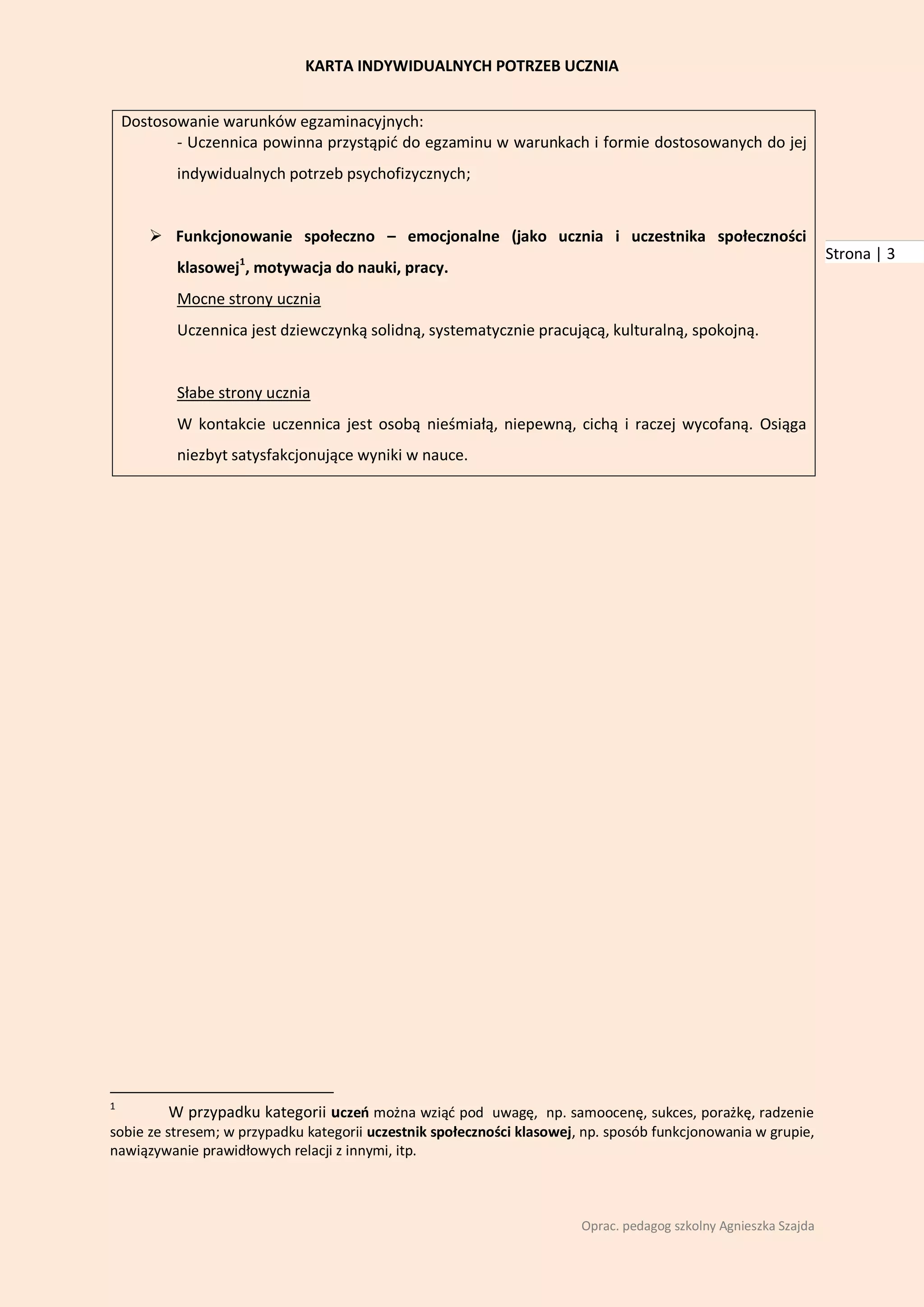 KARTA INDYWIDUALNYCH POTRZEB UCZNIA


    Dostosowanie warunków egzaminacyjnych:
           - Uczennica powinna przystąpid do egzaminu w warunkach i formie dostosowanych do jej
           indywidualnych potrzeb psychofizycznych;


        Funkcjonowanie społeczno – emocjonalne (jako ucznia i uczestnika społeczności
                                                                                                                  Strona | 3
           klasowej1, motywacja do nauki, pracy.
           Mocne strony ucznia
           Uczennica jest dziewczynką solidną, systematycznie pracującą, kulturalną, spokojną.


           Słabe strony ucznia
           W kontakcie uczennica jest osobą nieśmiałą, niepewną, cichą i raczej wycofaną. Osiąga
           niezbyt satysfakcjonujące wyniki w nauce.




1
          W przypadku kategorii uczeo można wziąd pod uwagę, np. samoocenę, sukces, porażkę, radzenie
sobie ze stresem; w przypadku kategorii uczestnik społeczności klasowej, np. sposób funkcjonowania w grupie,
nawiązywanie prawidłowych relacji z innymi, itp.



                                                                        Oprac. pedagog szkolny Agnieszka Szajda
 