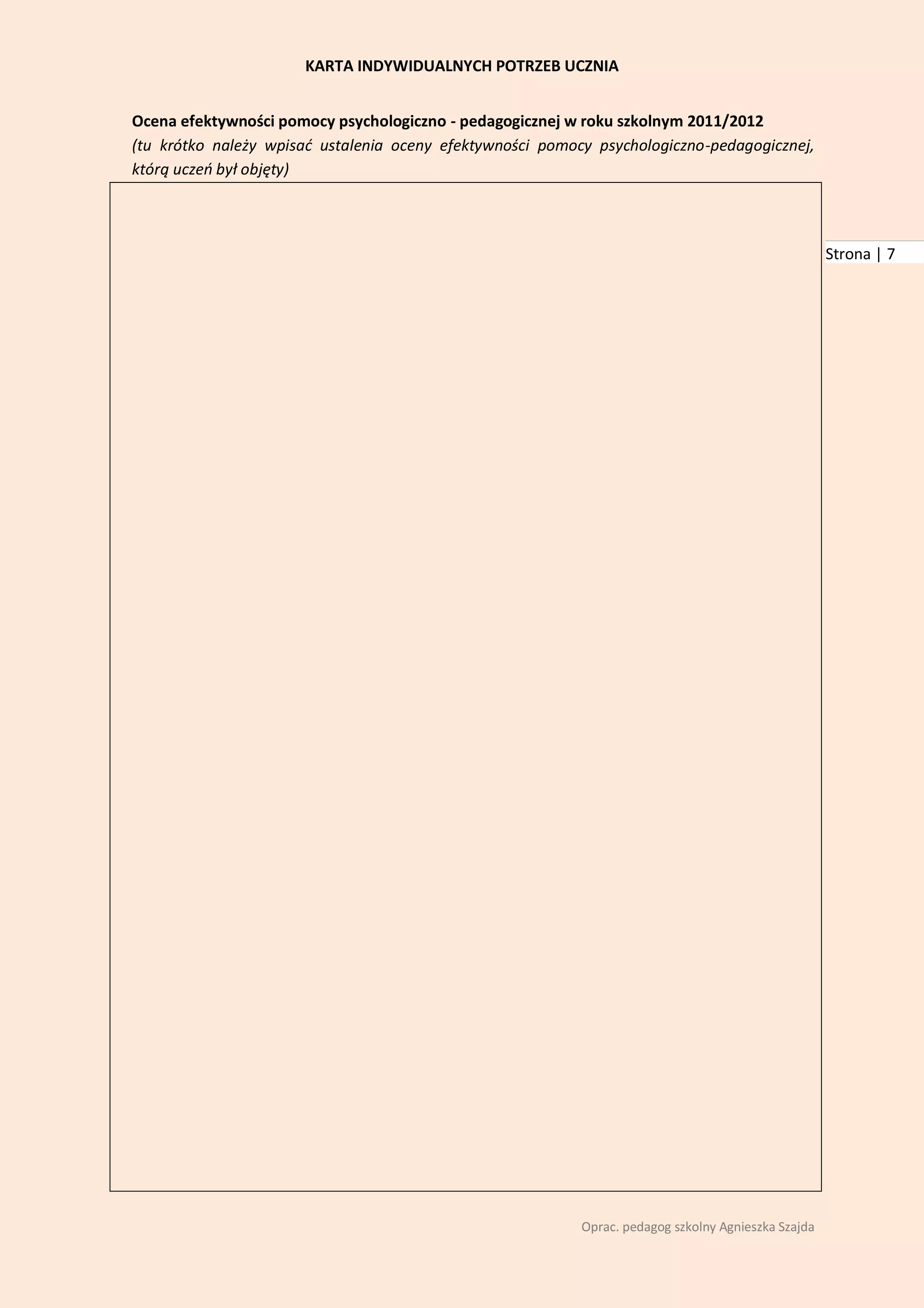 KARTA INDYWIDUALNYCH POTRZEB UCZNIA


Ocena efektywności pomocy psychologiczno - pedagogicznej w roku szkolnym 2011/2012
(tu krótko należy wpisad ustalenia oceny efektywności pomocy psychologiczno-pedagogicznej,
którą uczeo był objęty)



                                                                                                     Strona | 7




                                                           Oprac. pedagog szkolny Agnieszka Szajda
 