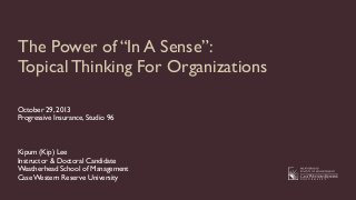 The Power of “In A Sense”:
Topical Thinking For Organizations
October 29, 2013
Progressive Insurance, Studio 96

Kipum (Kip) Lee
Instructor & Doctoral Candidate
Weatherhead School of Management
Case Western Reserve University

 