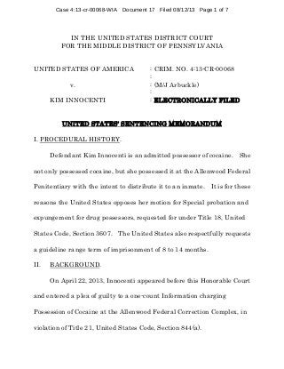 Case 4:13-cr-00068-WIA Document 17 Filed 08/12/13 Page 1 of 7

IN THE UNITED STATES DISTRICT COURT
FOR THE MIDDLE DISTRICT OF PENNSYLVANIA
UNITED STATES OF AMERICA
v.
KIM INNOCENTI

: CRIM. NO. 4:13-CR-00068
:
: (M/J Arbuckle)
:
: ELECTRONICALLY FILED

UNITED STATES= SENTENCING MEMORANDUM
I. PROCEDURAL HISTORY.
Defendant Kim Innocenti is an admitted possessor of cocaine. She
not only possessed cocaine, but she possessed it at the Allenwood Federal
Penitentiary with the intent to distribute it to an inmate. It is for these
reasons the United States opposes her motion for Special probation and
expungement for drug possessors, requested for under Title 18, United
States Code, Section 3607. The United States also respectfully requests
a guideline range term of imprisonment of 8 to 14 months.
II.

BACKGROUND.
On April 22, 2013, Innocenti appeared before this Honorable Court

and entered a plea of guilty to a one-count Information charging
Possession of Cocaine at the Allenwood Federal Correction Complex, in
violation of Title 21, United States Code, Section 844(a).

 
