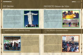 19 
pág 
18 
pág 
PROYECTO Brisas de Villa 
Perú 
En el distrito de Pueblo Joven Las Brisas de Villa, los 
alumnos y profesores del Colegio Manuel Ramírez 
Barinaga, por tercer año consecutivo, emprenden una ex-periencia 
solidaria de apoyo escolar a los niños y niñas de 
dicho sector. 
La edad de los niños voluntarios oscila entre 5 y 13 años, 
quienes son acompañados por uno o dos profesores(as). 
Ellos realizan apoyo escolar, juegos, actividades recreati-vas, 
ayuda solidaria y momentos para compartir la fe por 
medio de la oración. 
Este acompañamiento escolar se lleva a cabo en una casa 
del lugar. 
Hace 5 años surgió la idea de acercar a los niños de la 
población cercana a nuestro colegio, ubicado en Villa 
Alemana, Chile; para brindarles la oportunidad de vivir 
una semana en el verano distinta, fuera de las calles y dis-frutando 
de actividades que les hiciera vivir plenamente 
su niñez. Partimos con el grupo MARCHA y con muy pocos 
niños, alrededor de 10, luego el interés de los voluntarios 
fue creciendo (hoy somos más de 90) y los niños se fueron 
enterando de lo que hacíamos, hoy vienen alrededor de 80 
o más. 
Hay pequeños que llegaron niños y hoy son adolescentes. 
Incluso tenemos dos niños de la población que hoy son par-te 
del equipo de voluntariado. Uno de ellos Nicolás ya tiene 
14 años y trabaja con nosotros en invierno y verano, porque 
ya no era suficiente solo encontrarnos en las vacaciones de 
enero, sino que julio, aunque frío, es un mes ideal para el 
encuentro y la diversión. 
COLONIAS Gumercindo 
Chile 
Un equipo de voluntarios españoles de la ONG SED, viaja 
anualmente, para realizar trabajos en las comunidades de 
Limoncitos, San Pedro y Los Sotos, en Roboré, Bolivia. Ese tra-bajo 
hace referencia a permanecer en las comunidades y visitar 
a las familias, hacer talleres con madres, niños y brindar ayuda 
pedagógica. 
Como resultado de la primera visita al campo de trabajo hace 
ocho años atrás, resultó el proyecto de becas que hoy en día se 
lleva a cabo en el colegio Marista Sagrados Corazones de Roboré, 
que consiste en movilizar a diario desde las distintas comunida-des 
hacia el colegio ida y vuelta, más los gastos de alimentación y 
materiales escolares al iniciar el año. 
Actualmente Mario Araya Olguín permanece como un volun-tario 
permanente en el lugar, haciéndose cargo del cuidado de 
los estudiantes, acompañándoles y visitando sus hogares. 
AD Gentes 
ONG Sed-Bolivia 
En la norteña ciudad de Sullana, Perú, los alumnos del 
colegio Santa Rosa brindan atención a niños y jóvenes 
de dos comunidades rurales (caseríos) de bajos recursos 
económicos del sector de Somate Alto. 
Con esta experiencia se busca vivenciar la realidad que se 
vive en las comunidades rurales, así como fomentar el espí-ritu 
de servicio y desprendimiento hacia los niños y jóvenes 
con escasos recursos económicos, además de contribuir al 
bienestar personal y familiar de estos. 
CAMPAMENTO Santa Rosa 
Perú 
Experiencias KIPUS de la Solidaridad 
 