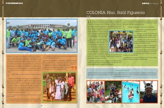 17 
pág 
16 
pág 
Las colonias de verano se han transformado en un espacio de 
formación y recreación entregado a los niños de sectores vul-nerables 
de la comuna de San Fernando, Chile. Estos niños du-rante 
5 días, conviven en pequeñas comunidades llamadas fami-lias, 
donde comparten y reflexionan en torno a la valoración de la 
salud y de la sexualidad, animación al 
trabajo en equipo, etc; y participan en 
talleres como teatro, basquetbol, tenis, 
baile entretenido, futbol, pintura, coci-na, 
manualidades, moda, entre otros. 
Todas estas actividades buscan la 
formación de la persona y el trabajo 
en equipo, pero sobre todo espera en-tregar 
un espacio de recreación y sana 
convivencia para las personas que no 
cuentan con una red de apoyo cercana, 
como también para menores de secto-res 
vulnerables que no cuentan con los 
recursos necesarios para poder salir de 
vacaciones junto a sus familias porque deben trabajar durante el 
verano y así obtener los recursos necesarios para satisfacer las 
necesidades básicas de sus familias. 
Los voluntarios que apoyan el trabajo de colonias son estu-diantes 
o ex estudiantes del Instituto San Fernando o de otros 
centros educativos de la ciudad de San Fernando. 
Con estas actividades buscamos entregar un espacio de entre-tención 
y acogida a los niños de sectores vulnerables de la ciudad 
de San Fernando. Pero también buscamos: 
• Entregar una formación valórica a los niños y niñas. 
• Desarrollar la seguridad y autoesti-ma 
de cada niño y niña. 
• Generar un vínculo con la ciudad de 
San Fernando abriendo nuestro Colegio 
desde la pastoral juvenil y el voluntariado. 
• Incentivar a los alumnos y ex alum-nos 
del Colegio a participar activamente en 
la organización de las Colonias. 
• Generar un cambio en el concepto de 
“solidaridad” en los alumnos del Colegio. 
• Formar una red de voluntariado para 
los jóvenes de San Fernando, con activida-des 
lideradas por el Colegio que inviten a 
conocer el Carisma Marista. 
Nuestra acción no es por hacer, sino por ser en Cristo y María, 
del mismo modo que los hizo nuestro fundador. 
COLONIA Hno. Raúl Figueroa 
Chile 
Hermano Raúl Figueroa 
El hermano Raúl animaba a la comunidad educativa para realizar distintas instancias de participación ciudadana, donde se procura 
generar espacios de justifica social. Es así como fundó distintas acciones, entre ellas se encuentra la Colonia de Verano que ha sido 
realizada hace más de 25 años. 
progresivo, con experiencias de voluntariado local, de forma se-manal 
acompañando grupos, realizando experiencias de corta 
duración; luego experiencias nacionales con vinculación eclesial, 
y finalmente internacionales dentro y fuera de la provincia. Sien-to 
que desde mi ser mujer, joven y laica puedo dar un testimonio 
de amor, servicio y entrega en mi trabajo y misión. Hoy me siento 
llamada a ser un evangelio viviendo donde sea que me necesiten, 
mi corazón marista está a disposición, y espero poder construir 
con mi granito de arena el Reino de Dios aquí en medio de no-sotros. 
5) ¿Qué experiencia o persona fue la que más te ha marca-do? 
Aunque encuentro en los niños y jóvenes el rostro de Dios mis-mo 
y es así como me enamoro cada día más de mi vocación, no 
puede dejar de nombrar a mis padres como el mayor regalo de 
Dios para descubrir mi vocación. Su vida a marcado mi camino 
de opción por Jesús y su Reino, su vida ha sido y es cada día un 
testimonio a gritos del amor hecho entrega, hecho trabajo, he-cho 
familia. Sylvia y Ricardo, son el mejor testimonio que tengo 
del amor de Dios. Soy muy feliz de tenerlos como padres, amigos, 
compañeros y hermanos en Cristo. 
6) ¿Qué le dirías a los jóvenes de la provincia que quieren hacer 
voluntariado? 
El voluntariado es la manera concreta de responder a realida-des 
concretas. Es la forma más cercana de “hacer” milagros, y de 
“ser” un milagro. Es definitivamente una forma de transformar 
el mundo con tu granito de arena. 
Optar por el voluntariado es optar por un estado de vida, en 
el que entregas todo de ti, pero aun así recibes mucho más de 
lo que entregaste. Es dejar tu lugar, tu casa, para convertirte en 
un ciudadano del mundo, para convertir al mundo en 
tu hogar, a la humanidad en tu familia, al cielo en tu 
techo, y al aire fresco en las flores de tu jardín. 
Experiencias KIPUS de la Solidaridad 
 