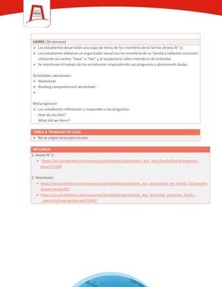 CIERRE (30 minutos)
 Los estudiantes desarrollan una sopa de letras de los miembros de la familia (Anexo N° 1).
 Los estudiantes elaboran un organizador visual con los miembros de su familia y redactan oraciones
utilizando los verbos “have” o “has” y el vocabulario sobre miembros de la familia.
 Se monitorea el trabajo de los estudiantes respondiendo sus preguntas y absolviendo dudas.
Actividades adicionales:
 Worksheet
 Reading comprehension worksheet

Metacognición:
 Los estudiantes reflexionan y responden a las preguntas:
How do you feel?
What did we learn?
TAREA A TRABAJAR EN CASA
 No se asigna tarea para la casa
RECURSOS
1. Anexo N° 1:
• https://en.islcollective.com/resources/printables/worksheets_doc_docx/family/family-beginner-
prea1/11680
2. Worsheets:
• https://en.islcollective.com/resources/printables/worksheets_doc_docx/meet_my_family_02/present-
simple-family/667
• https://en.islcollective.com/resources/printables/worksheets_doc_docx/the_simpsons_family_-
_exercises/have-gothas-got/28447
 