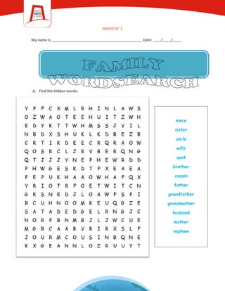 ANEXO N° 1
My name is _____________________________________________ Date: ____/____/____
A. Find the hidden words:
niece
sister
uncle
wife
aunt
brother
cousin
father
grandfather
grandmother
husband
mother
nephew
 
