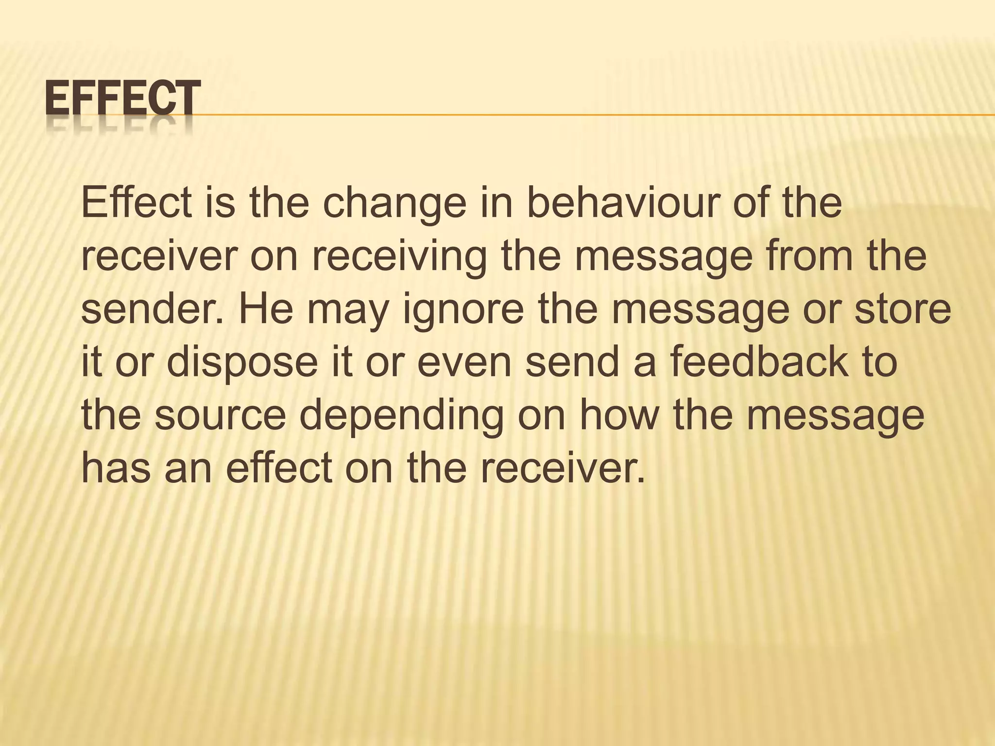 EFFECT
Effect is the change in behaviour of the
receiver on receiving the message from the
sender. He may ignore the message or store
it or dispose it or even send a feedback to
the source depending on how the message
has an effect on the receiver.
 