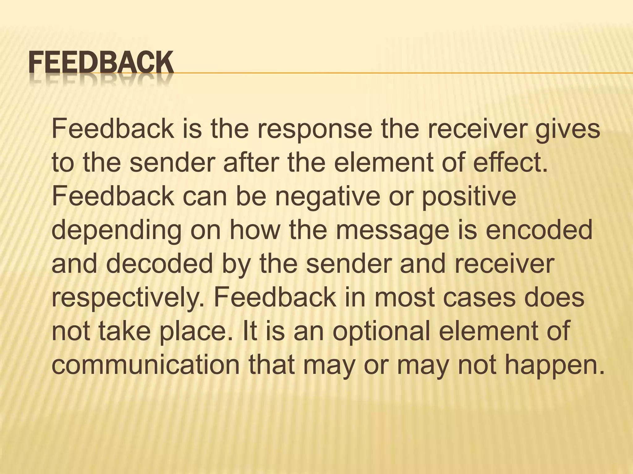FEEDBACK
Feedback is the response the receiver gives
to the sender after the element of effect.
Feedback can be negative or positive
depending on how the message is encoded
and decoded by the sender and receiver
respectively. Feedback in most cases does
not take place. It is an optional element of
communication that may or may not happen.
 