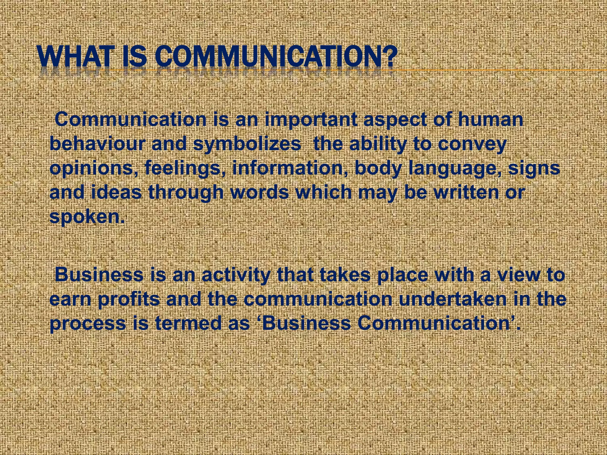 WHAT IS COMMUNICATION?
Communication is an important aspect of human
behaviour and symbolizes the ability to convey
opinions, feelings, information, body language, signs
and ideas through words which may be written or
spoken.
Business is an activity that takes place with a view to
earn profits and the communication undertaken in the
process is termed as ‘Business Communication’.
 