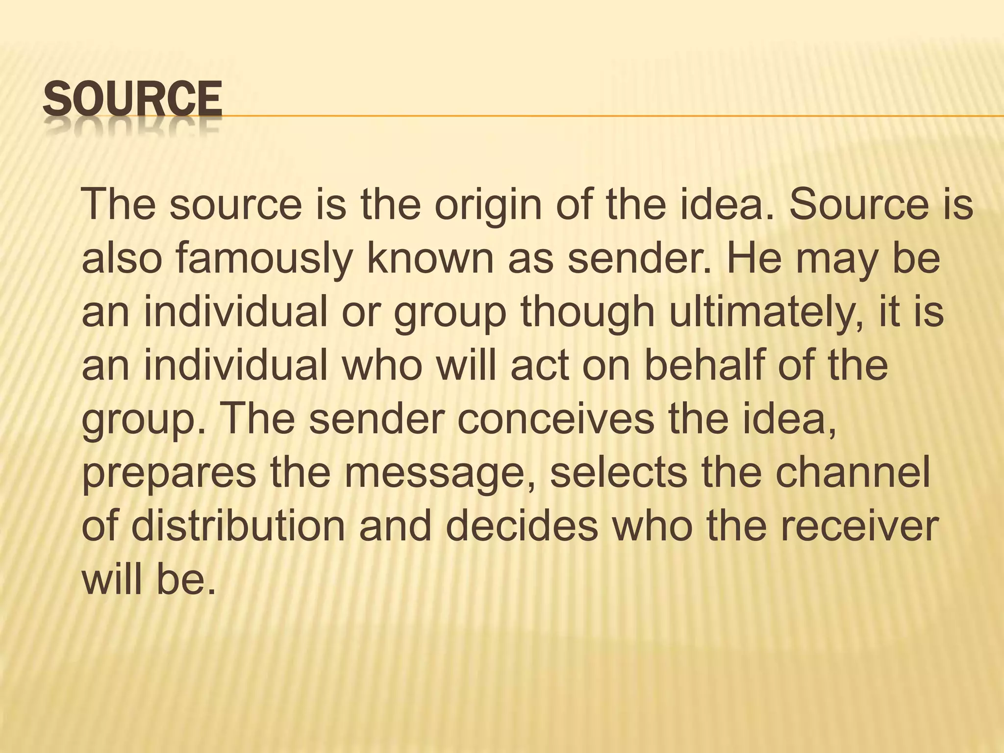 SOURCE
The source is the origin of the idea. Source is
also famously known as sender. He may be
an individual or group though ultimately, it is
an individual who will act on behalf of the
group. The sender conceives the idea,
prepares the message, selects the channel
of distribution and decides who the receiver
will be.
 