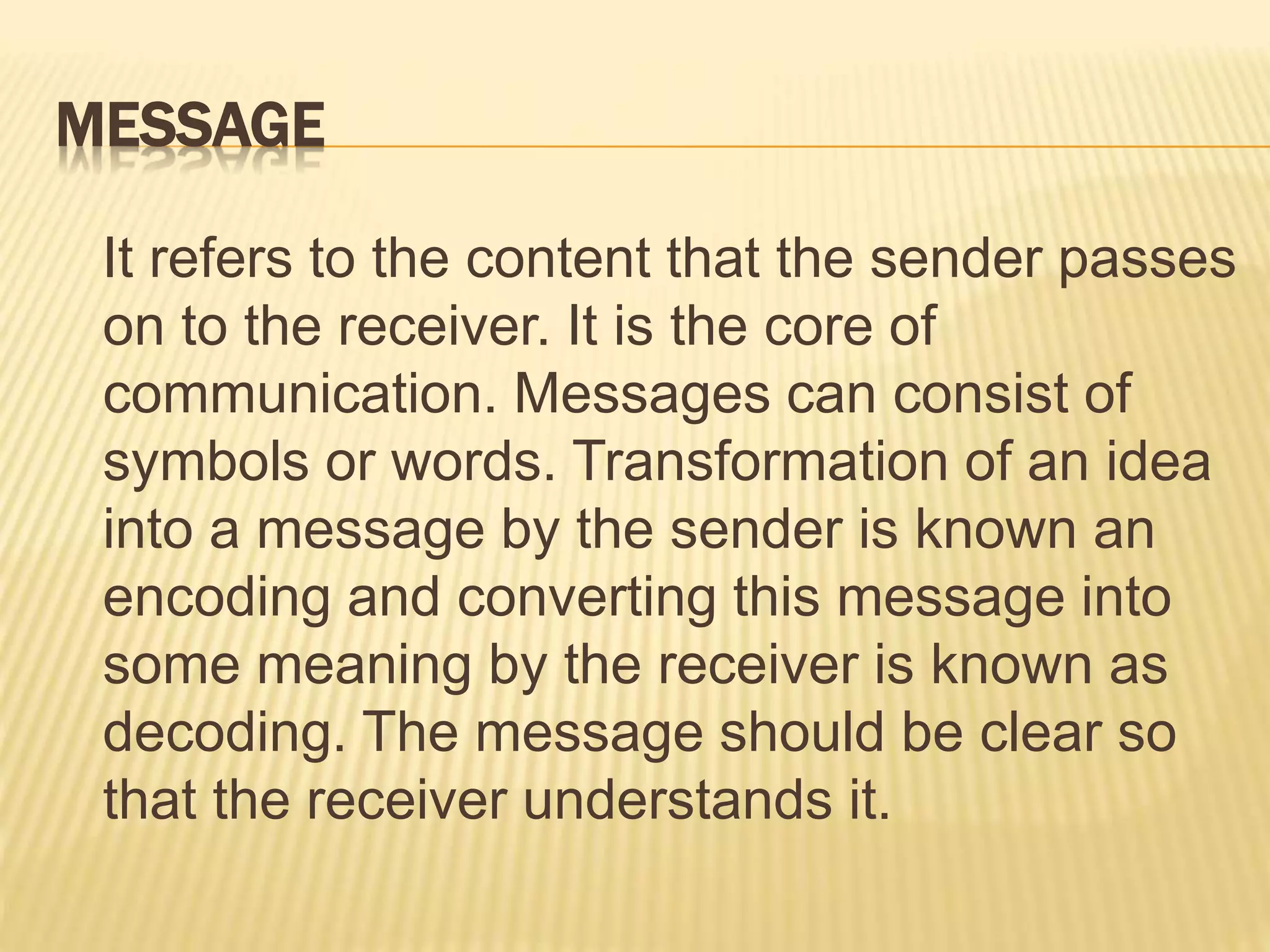 MESSAGE
It refers to the content that the sender passes
on to the receiver. It is the core of
communication. Messages can consist of
symbols or words. Transformation of an idea
into a message by the sender is known an
encoding and converting this message into
some meaning by the receiver is known as
decoding. The message should be clear so
that the receiver understands it.
 