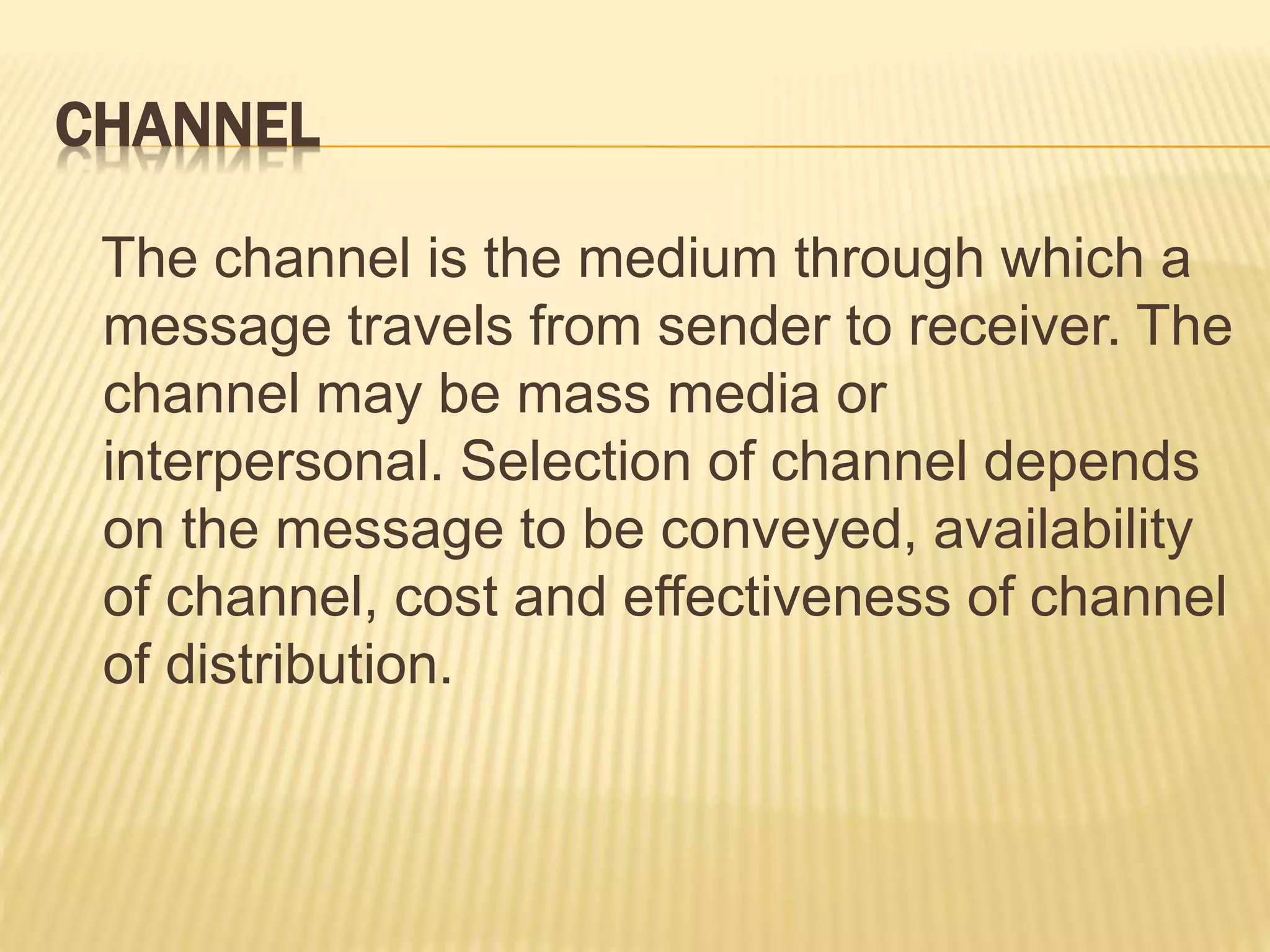 CHANNEL
The channel is the medium through which a
message travels from sender to receiver. The
channel may be mass media or
interpersonal. Selection of channel depends
on the message to be conveyed, availability
of channel, cost and effectiveness of channel
of distribution.
 