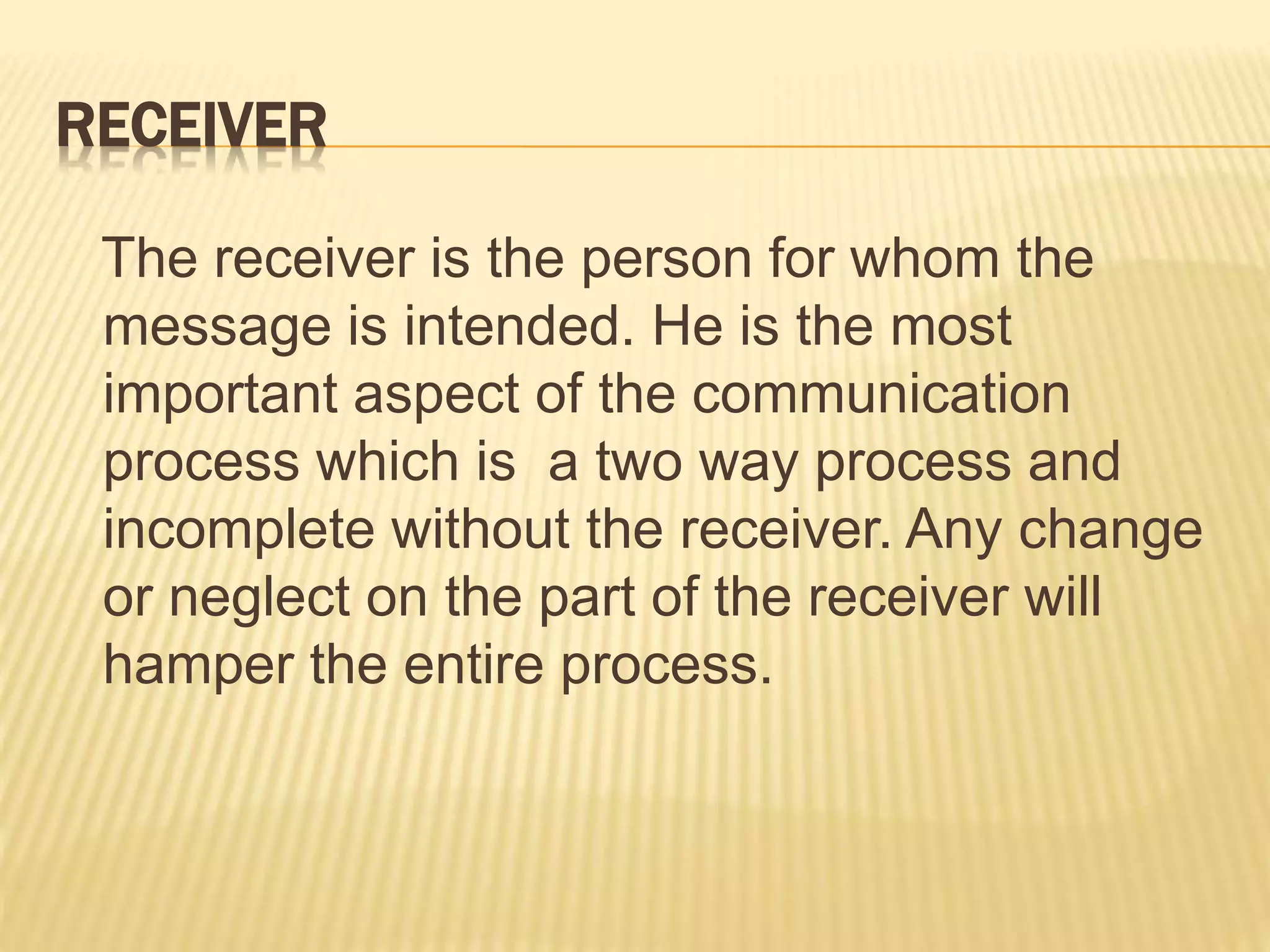 RECEIVER
The receiver is the person for whom the
message is intended. He is the most
important aspect of the communication
process which is a two way process and
incomplete without the receiver. Any change
or neglect on the part of the receiver will
hamper the entire process.
 