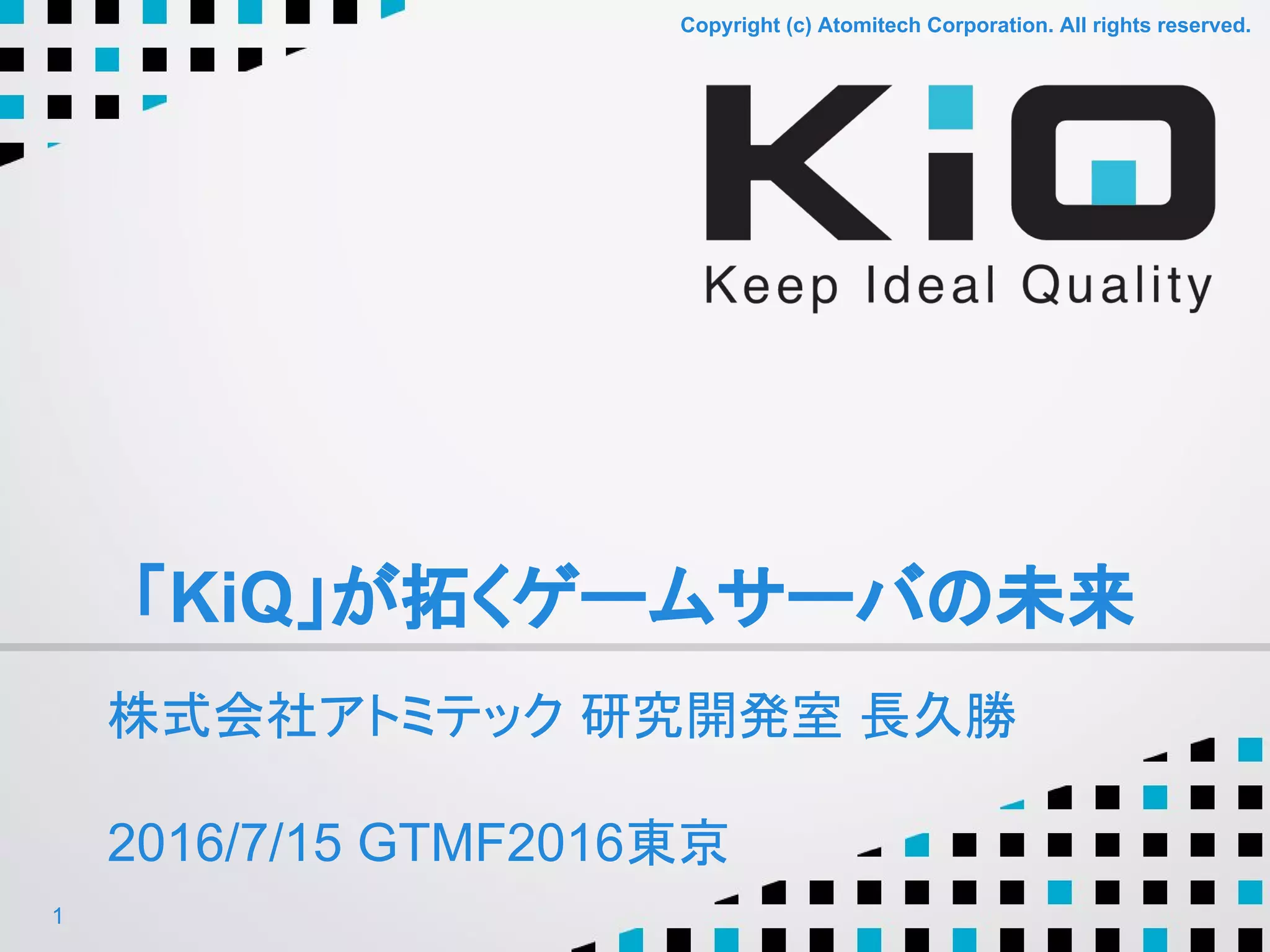 Copyright (c) Atomitech Corporation. All rights reserved.Copyright (c) Atomitech Corporation. All rights reserved.
「KiQ」が拓くゲームサーバの未来
株式会社アトミテック 研究開発室 長久勝
2016/7/15 GTMF2016東京
1
 