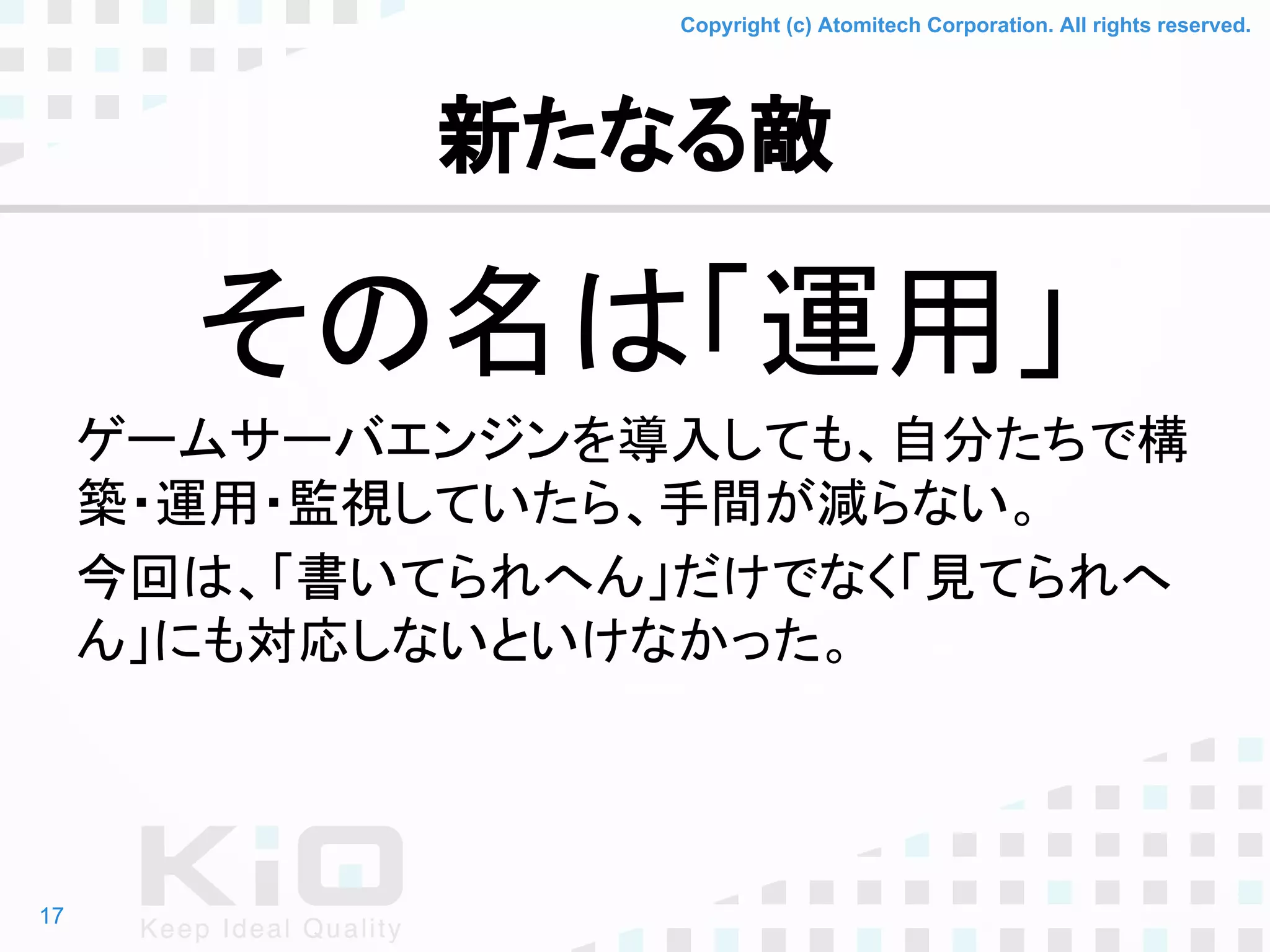 Copyright (c) Atomitech Corporation. All rights reserved.
新たなる敵
その名は「運用」
ゲームサーバエンジンを導入しても、自分たちで構
築・運用・監視していたら、手間が減らない。
今回は、「書いてられへん」だけでなく「見てられへ
ん」にも対応しないといけなかった。
17
 
