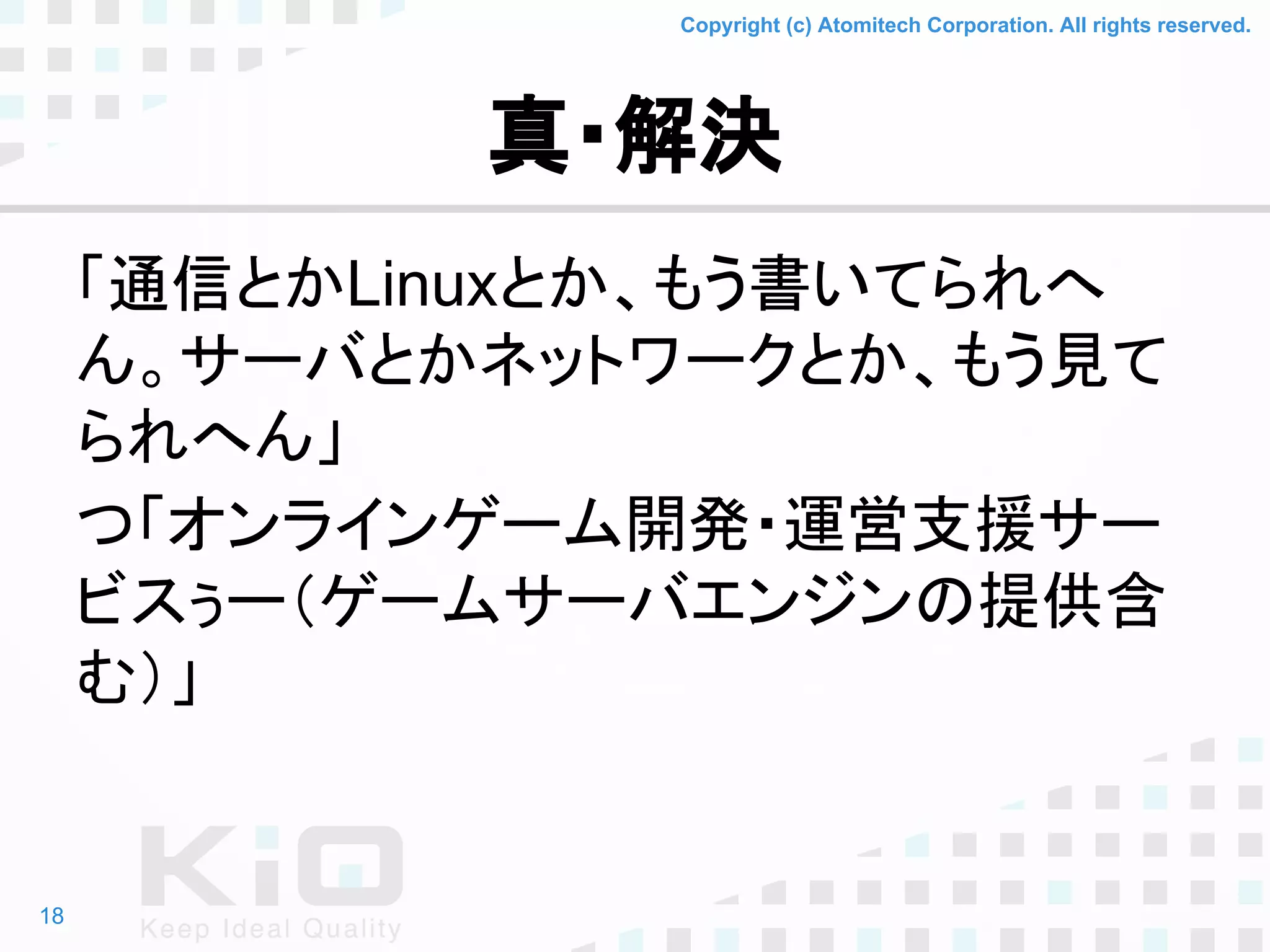 Copyright (c) Atomitech Corporation. All rights reserved.
真・解決
「通信とかLinuxとか、もう書いてられへ
ん。サーバとかネットワークとか、もう見て
られへん」
つ「オンラインゲーム開発・運営支援サー
ビスぅー（ゲームサーバエンジンの提供含
む）」
18
 
